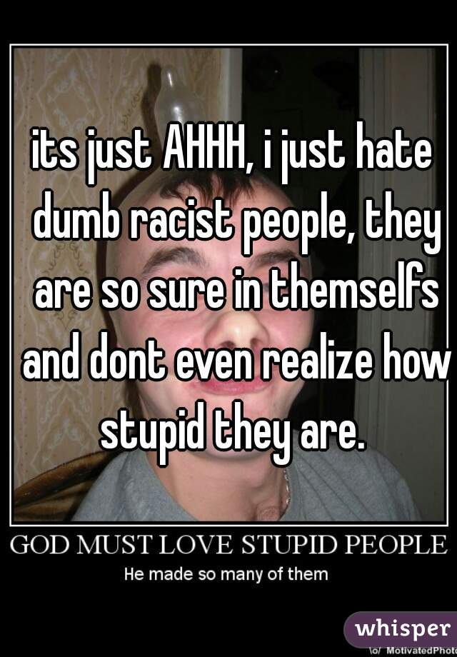its just AHHH, i just hate dumb racist people, they are so sure in themselfs and dont even realize how stupid they are. 