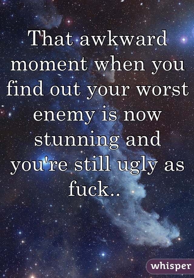 That awkward moment when you find out your worst enemy is now stunning and you're still ugly as fuck.. 