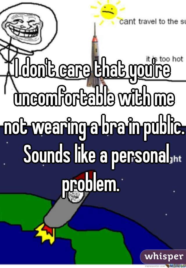 I don't care that you're uncomfortable with me not wearing a bra in public.  Sounds like a personal problem.  