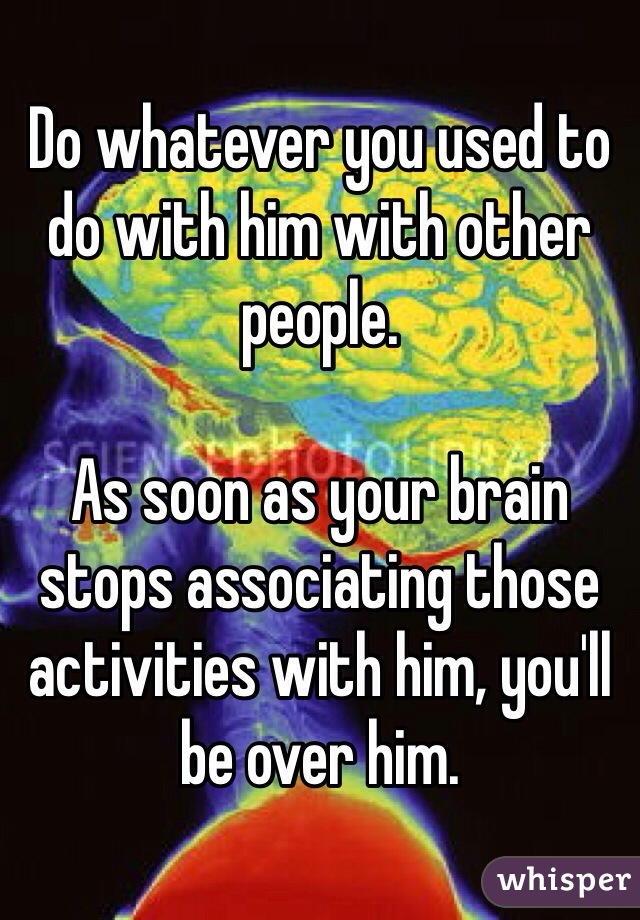 Do whatever you used to do with him with other people.

As soon as your brain stops associating those activities with him, you'll be over him.