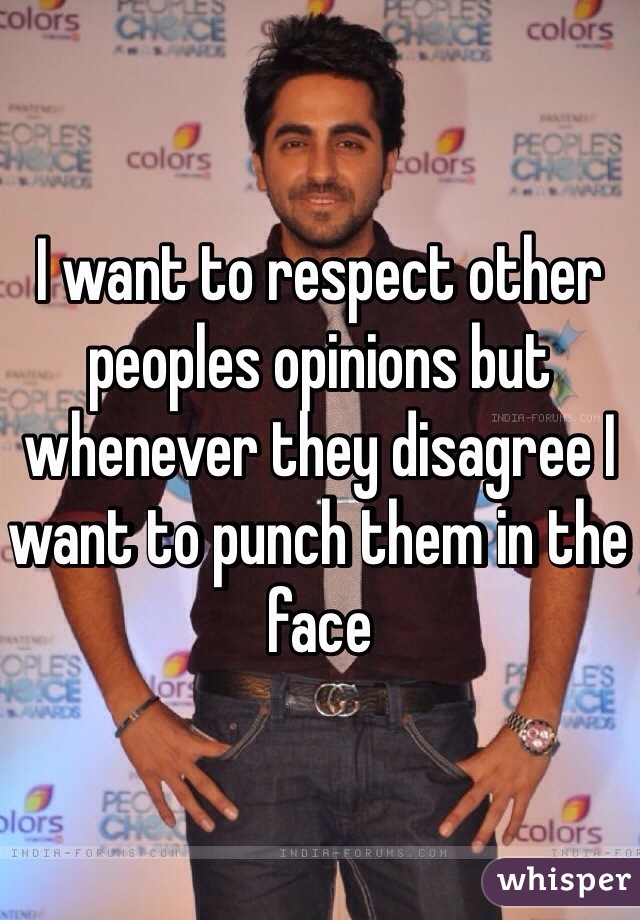 I want to respect other peoples opinions but whenever they disagree I want to punch them in the face