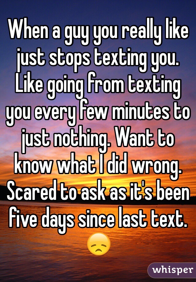 When a guy you really like just stops texting you. Like going from texting you every few minutes to just nothing. Want to know what I did wrong. Scared to ask as it's been five days since last text. 😞