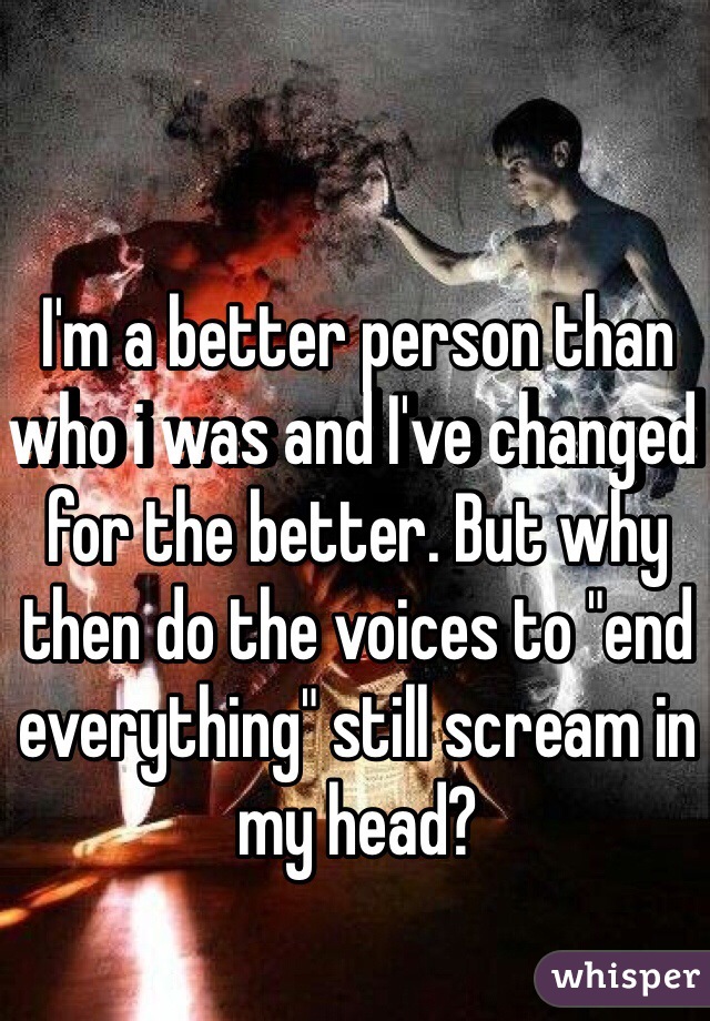 I'm a better person than who i was and I've changed for the better. But why then do the voices to "end everything" still scream in my head?