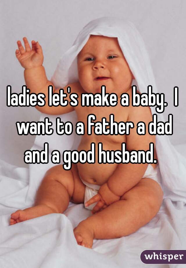 ladies let's make a baby.  I want to a father a dad and a good husband.  