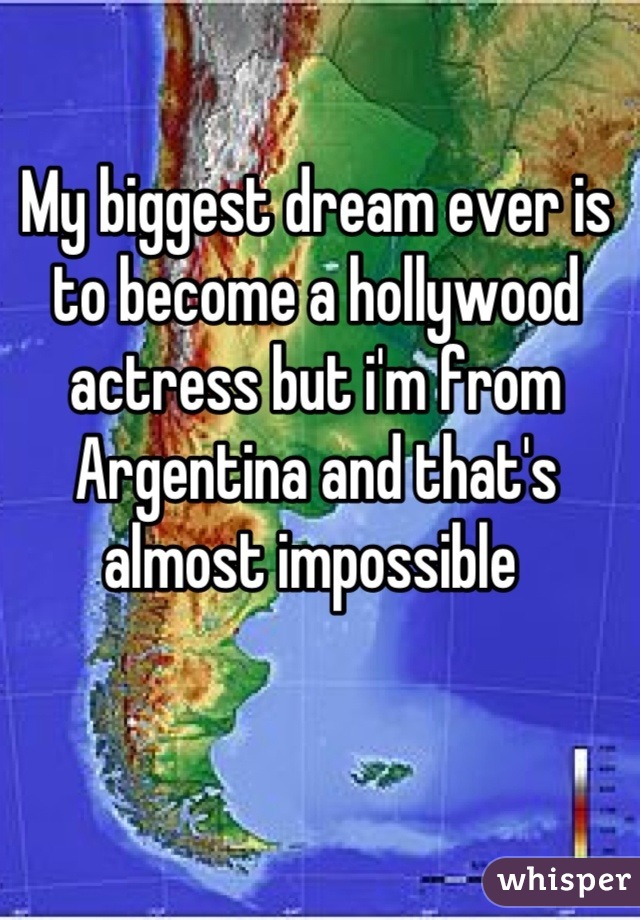 My biggest dream ever is to become a hollywood actress but i'm from Argentina and that's almost impossible 