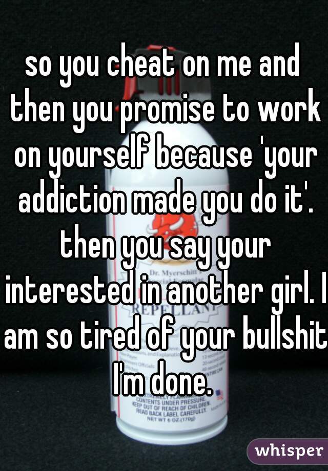 so you cheat on me and then you promise to work on yourself because 'your addiction made you do it'. then you say your interested in another girl. I am so tired of your bullshit I'm done. 