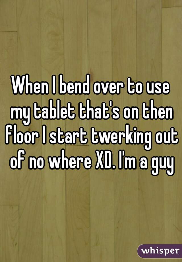When I bend over to use my tablet that's on then floor I start twerking out of no where XD. I'm a guy
