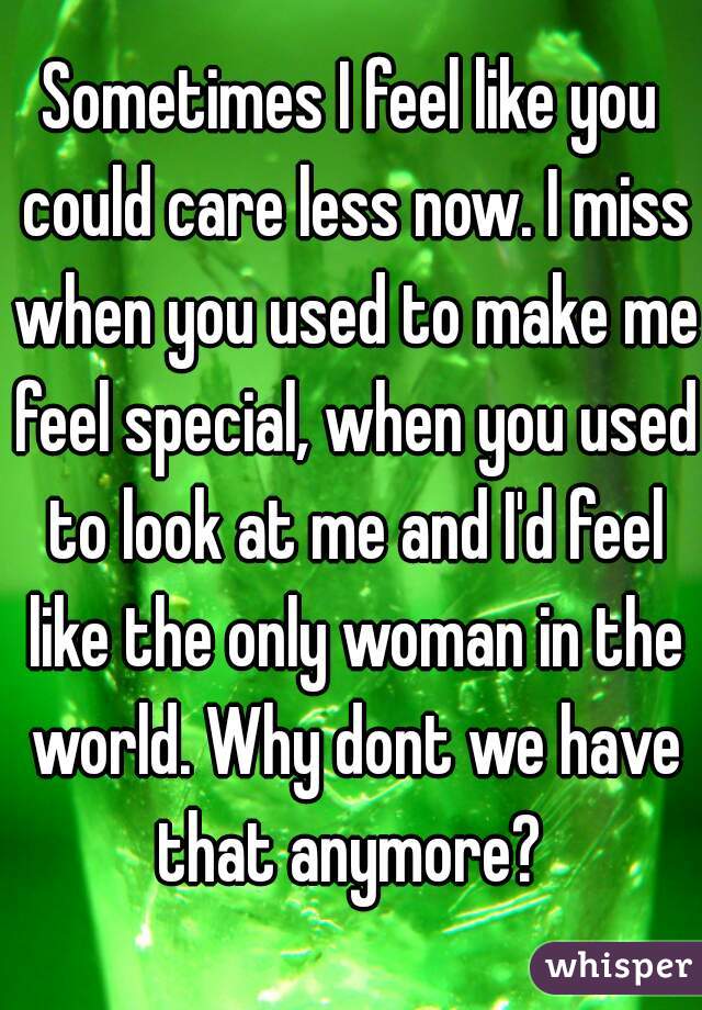 Sometimes I feel like you could care less now. I miss when you used to make me feel special, when you used to look at me and I'd feel like the only woman in the world. Why dont we have that anymore? 