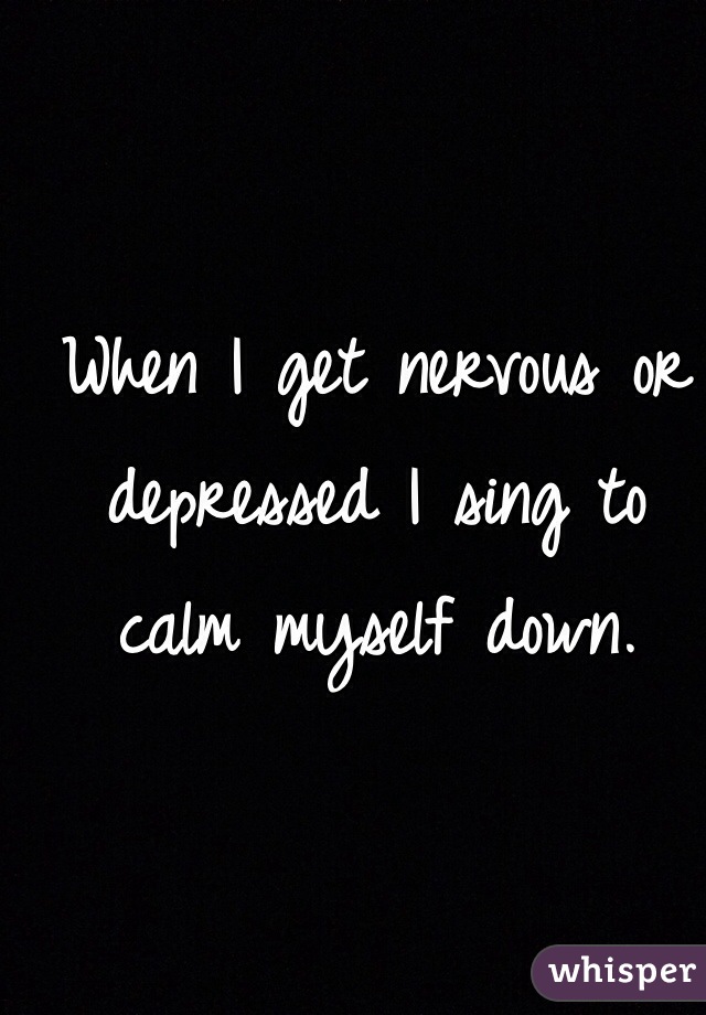 When I get nervous or depressed I sing to calm myself down.