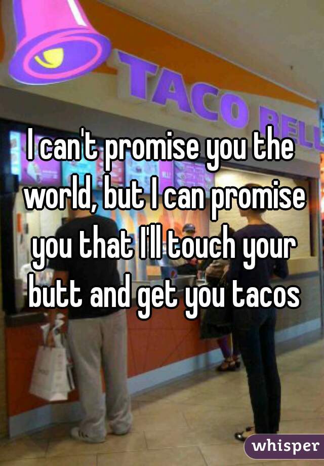 I can't promise you the world, but I can promise you that I'll touch your butt and get you tacos