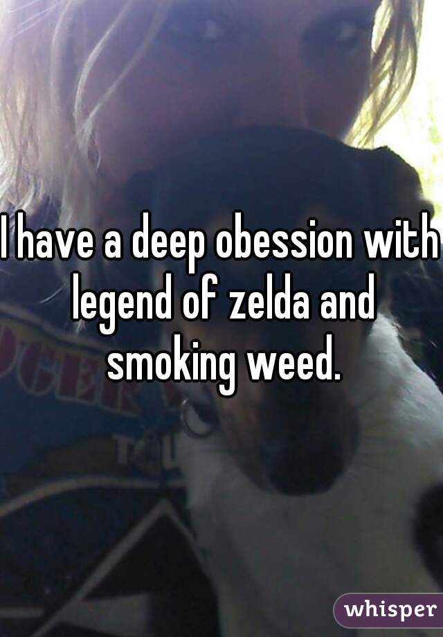 I have a deep obession with legend of zelda and smoking weed.