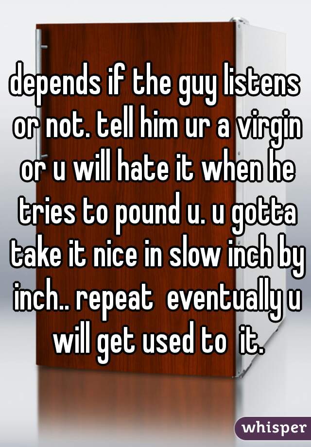 depends if the guy listens or not. tell him ur a virgin or u will hate it when he tries to pound u. u gotta take it nice in slow inch by inch.. repeat  eventually u will get used to  it.