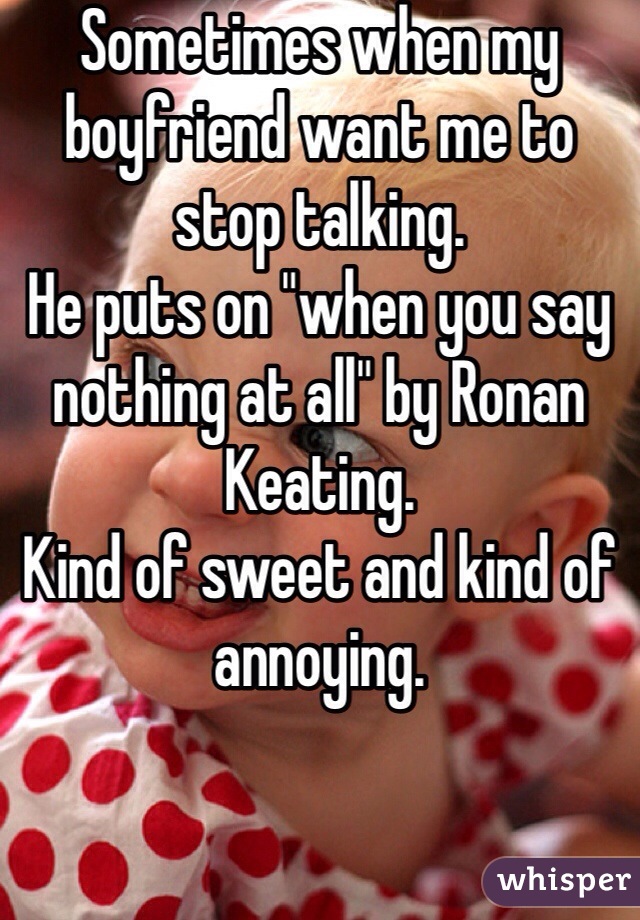 Sometimes when my boyfriend want me to stop talking.
He puts on "when you say nothing at all" by Ronan Keating. 
Kind of sweet and kind of annoying. 