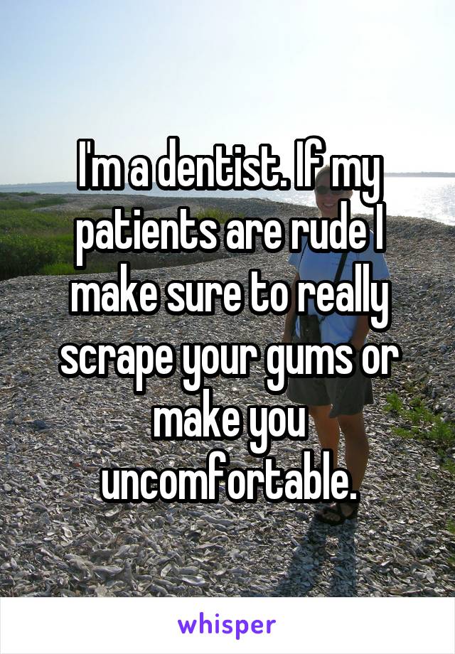 I'm a dentist. If my patients are rude I make sure to really scrape your gums or make you uncomfortable.
