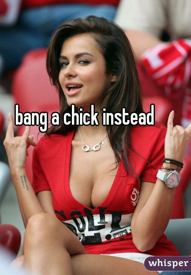 bang a chick instead