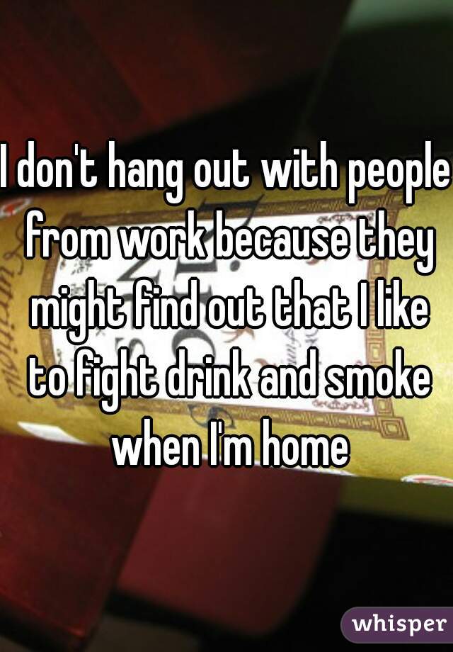 I don't hang out with people from work because they might find out that I like to fight drink and smoke when I'm home