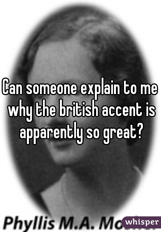 Can someone explain to me why the british accent is apparently so great?