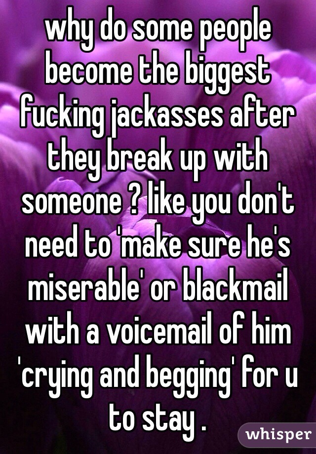why do some people become the biggest fucking jackasses after they break up with someone ? like you don't need to 'make sure he's miserable' or blackmail with a voicemail of him 'crying and begging' for u to stay . 
