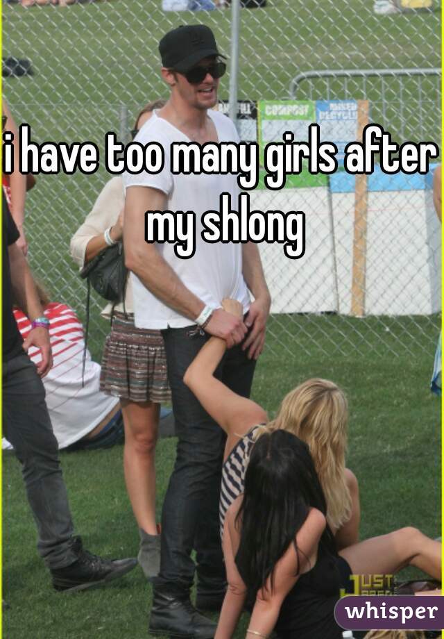 i have too many girls after my shlong