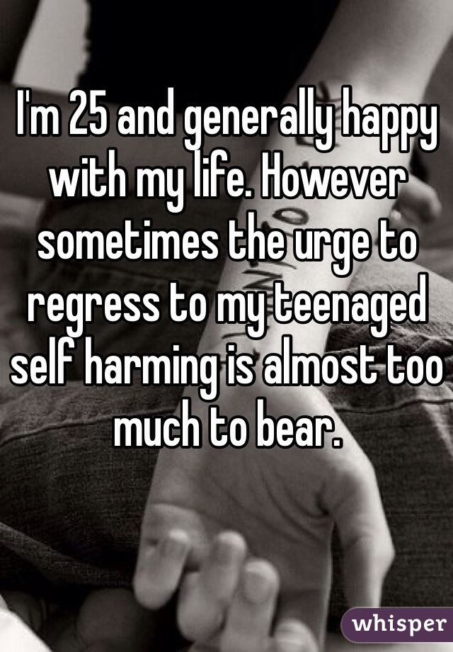 I'm 25 and generally happy with my life. However sometimes the urge to regress to my teenaged self harming is almost too much to bear.