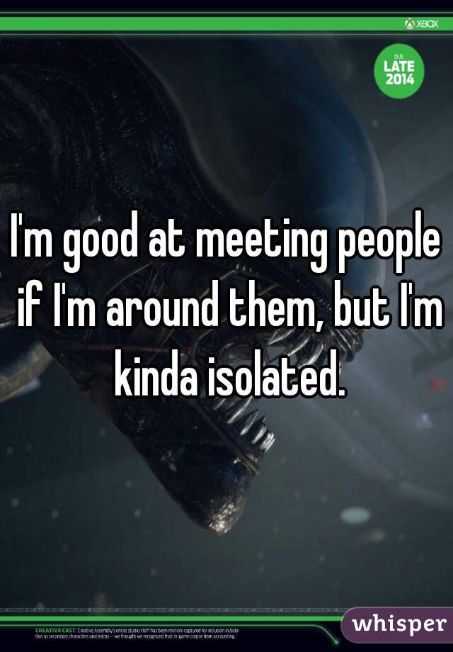 I'm good at meeting people if I'm around them, but I'm kinda isolated.