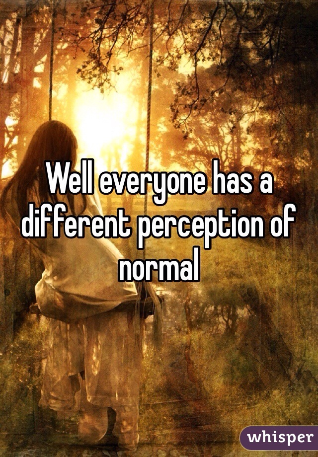 Well everyone has a different perception of normal