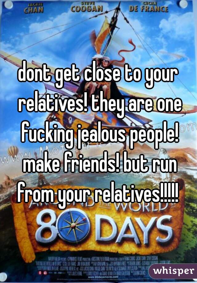 dont get close to your relatives! they are one fucking jealous people! make friends! but run from your relatives!!!!! 