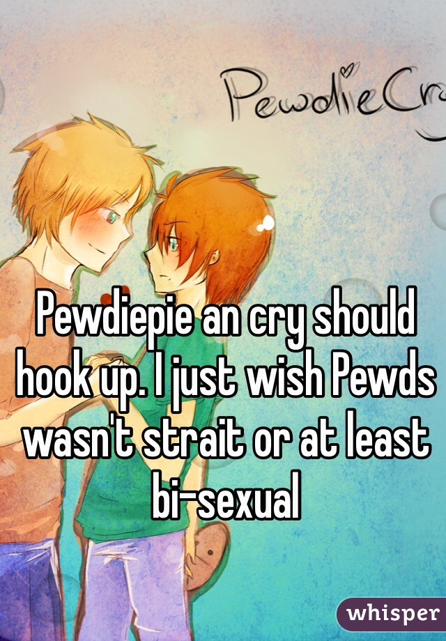 Pewdiepie an cry should hook up. I just wish Pewds wasn't strait or at least bi-sexual