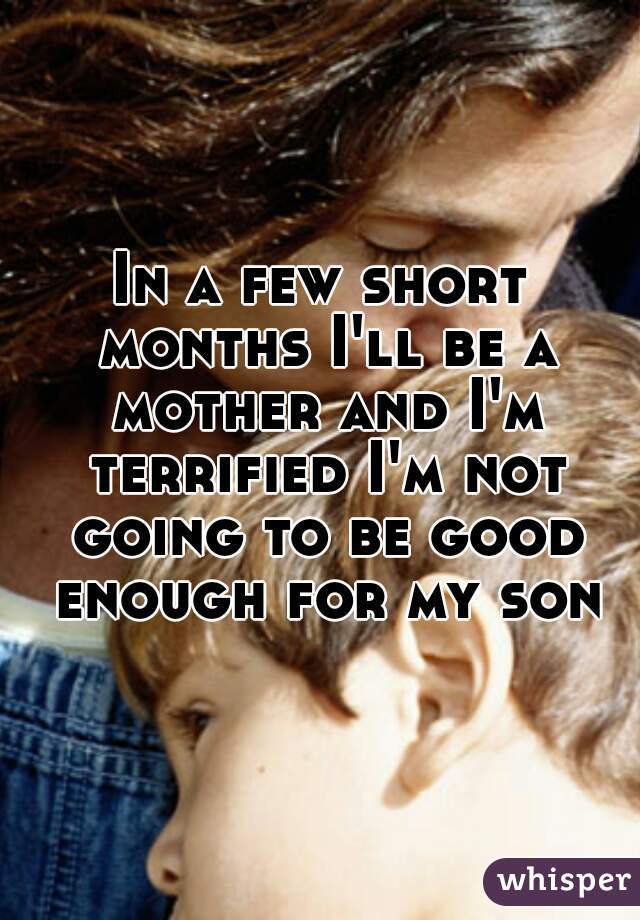 In a few short months I'll be a mother and I'm terrified I'm not going to be good enough for my son