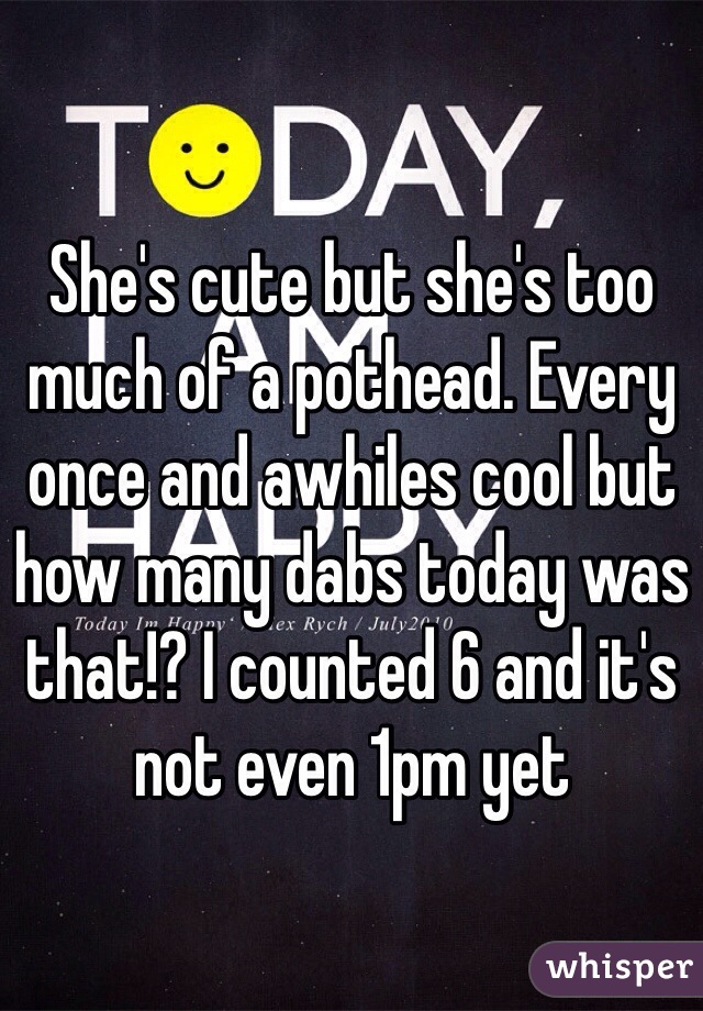 She's cute but she's too much of a pothead. Every once and awhiles cool but how many dabs today was that!? I counted 6 and it's not even 1pm yet