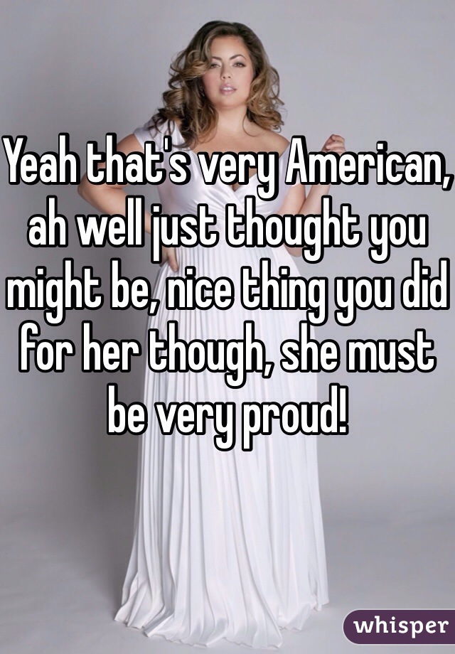 Yeah that's very American, ah well just thought you might be, nice thing you did for her though, she must be very proud! 