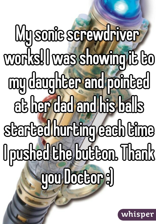 My sonic screwdriver works! I was showing it to my daughter and pointed at her dad and his balls started hurting each time I pushed the button. Thank you Doctor :) 