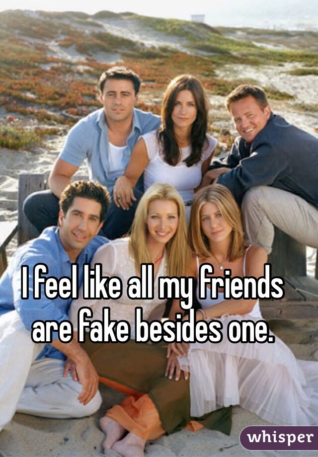 I feel like all my friends are fake besides one. 
