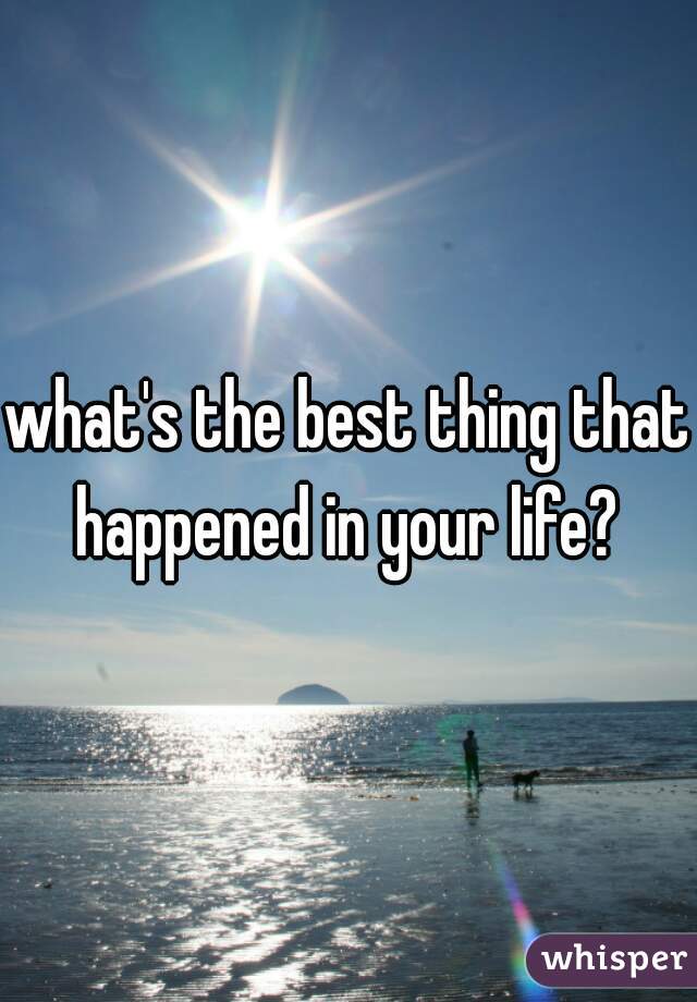 what's the best thing that happened in your life? 