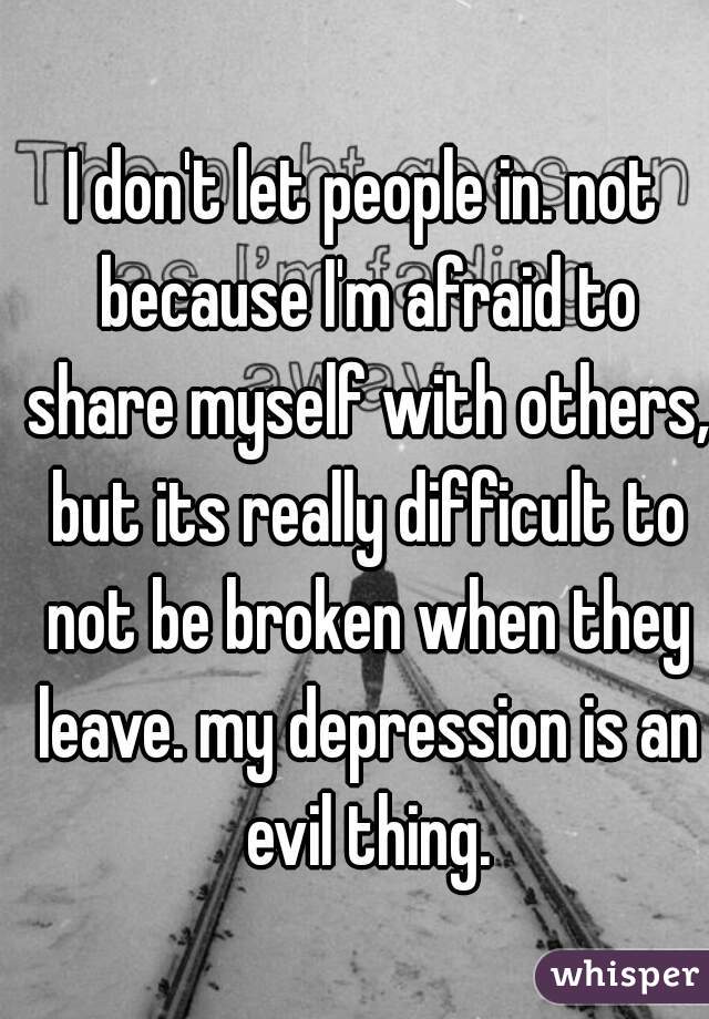 I don't let people in. not because I'm afraid to share myself with others, but its really difficult to not be broken when they leave. my depression is an evil thing.