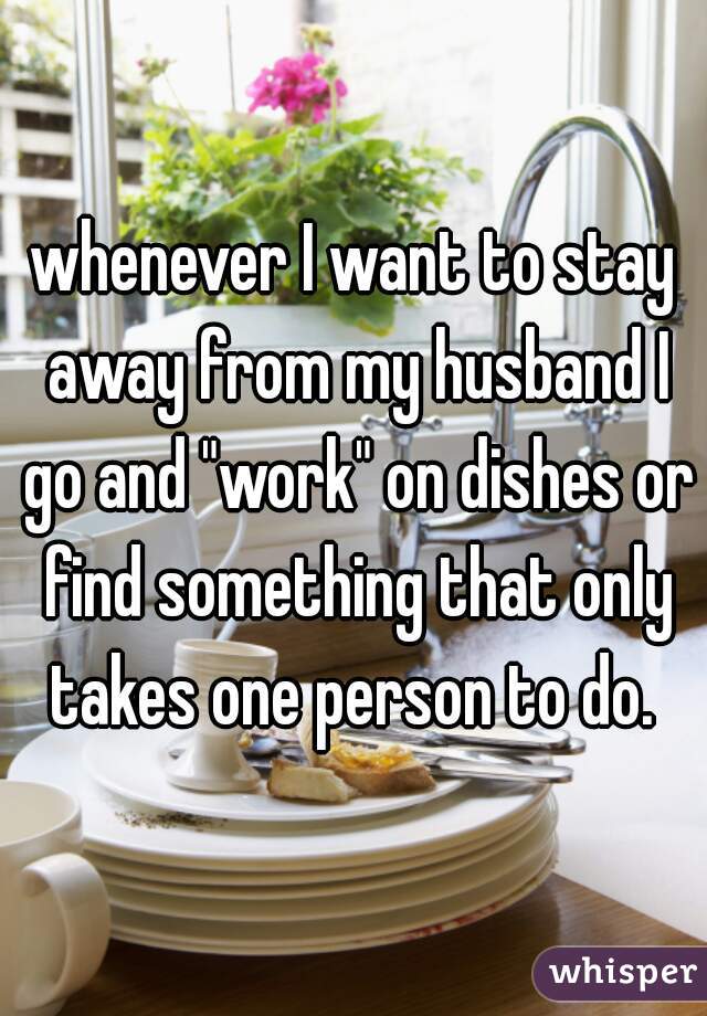 whenever I want to stay away from my husband I go and "work" on dishes or find something that only takes one person to do. 