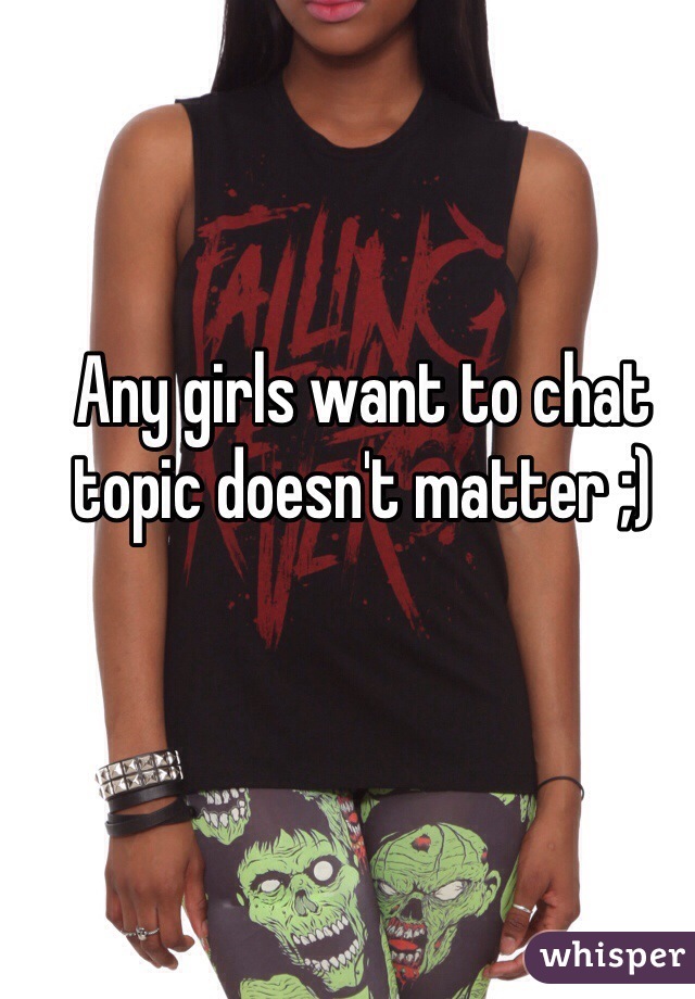 Any girls want to chat topic doesn't matter ;)