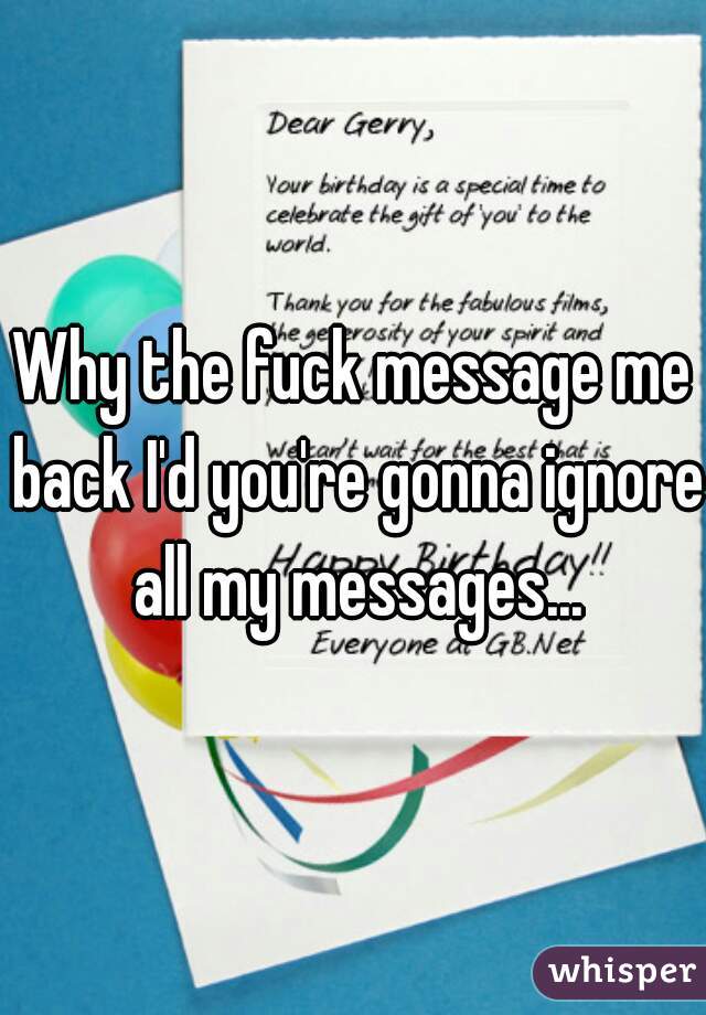 Why the fuck message me back I'd you're gonna ignore all my messages...