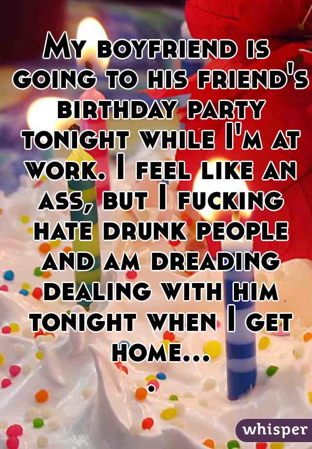 My boyfriend is going to his friend's birthday party tonight while I'm at work. I feel like an ass, but I fucking hate drunk people and am dreading dealing with him tonight when I get home.... 