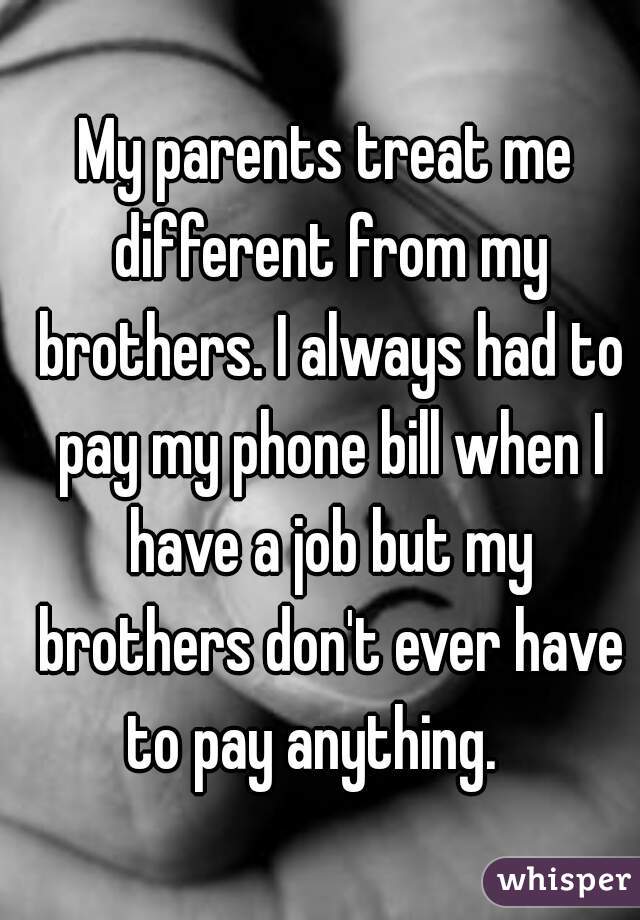 My parents treat me different from my brothers. I always had to pay my phone bill when I have a job but my brothers don't ever have to pay anything.   