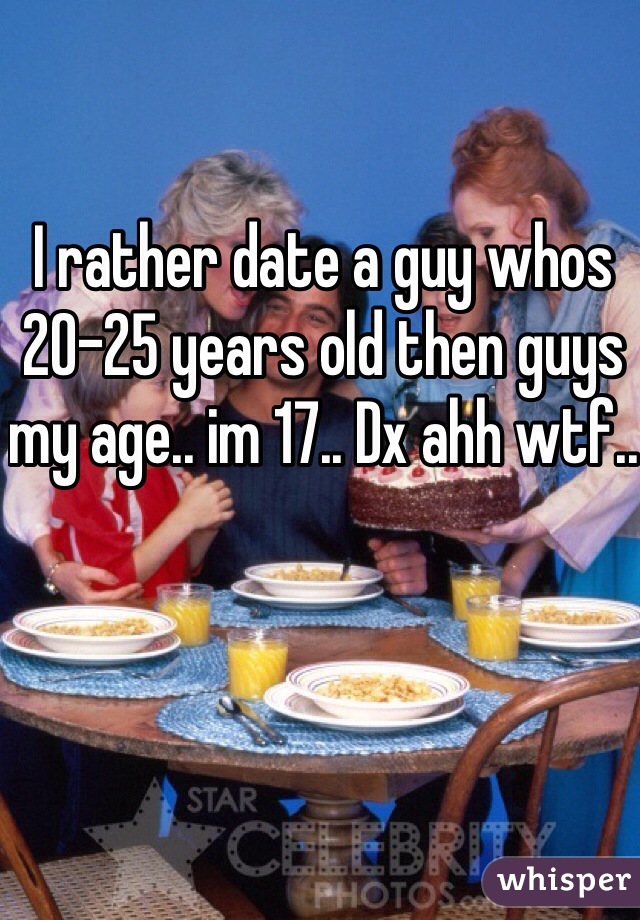 I rather date a guy whos 20-25 years old then guys my age.. im 17.. Dx ahh wtf..