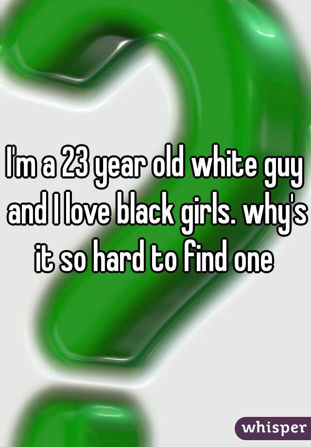 I'm a 23 year old white guy and I love black girls. why's it so hard to find one 