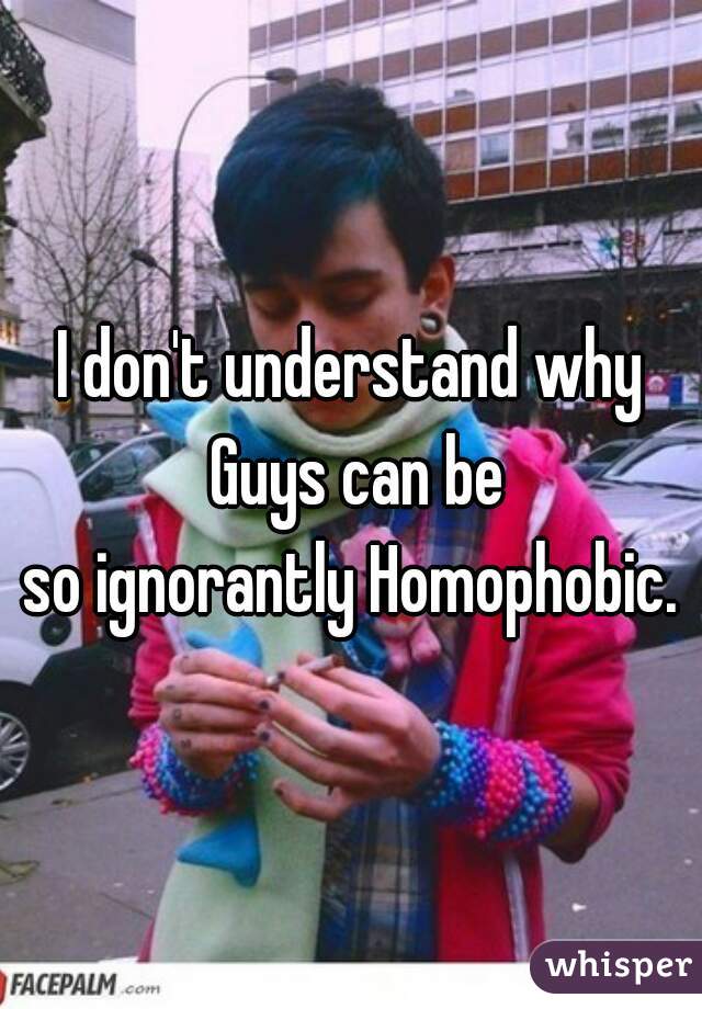 I don't understand why Guys can be
so ignorantly Homophobic.