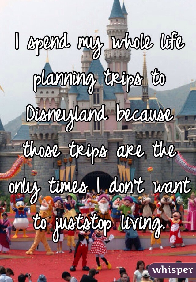 I spend my whole life planning trips to Disneyland because those trips are the only times I don't want to juststop living.