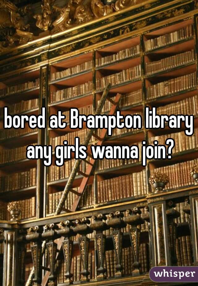 bored at Brampton library any girls wanna join?