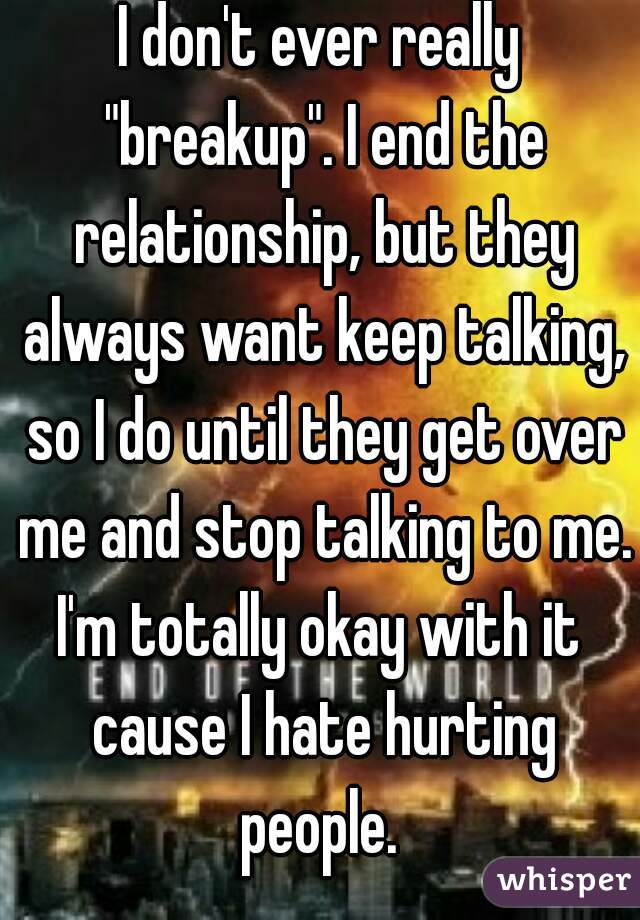 I don't ever really "breakup". I end the relationship, but they always want keep talking, so I do until they get over me and stop talking to me.
I'm totally okay with it cause I hate hurting people. 