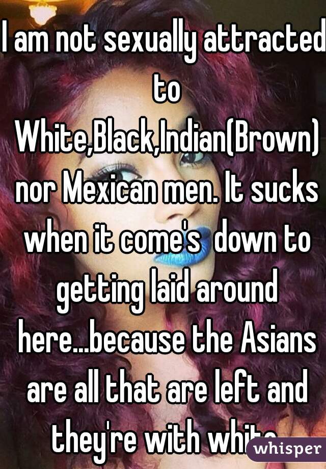 I am not sexually attracted to White,Black,Indian(Brown) nor Mexican men. It sucks when it come's  down to getting laid around here...because the Asians are all that are left and they're with white.