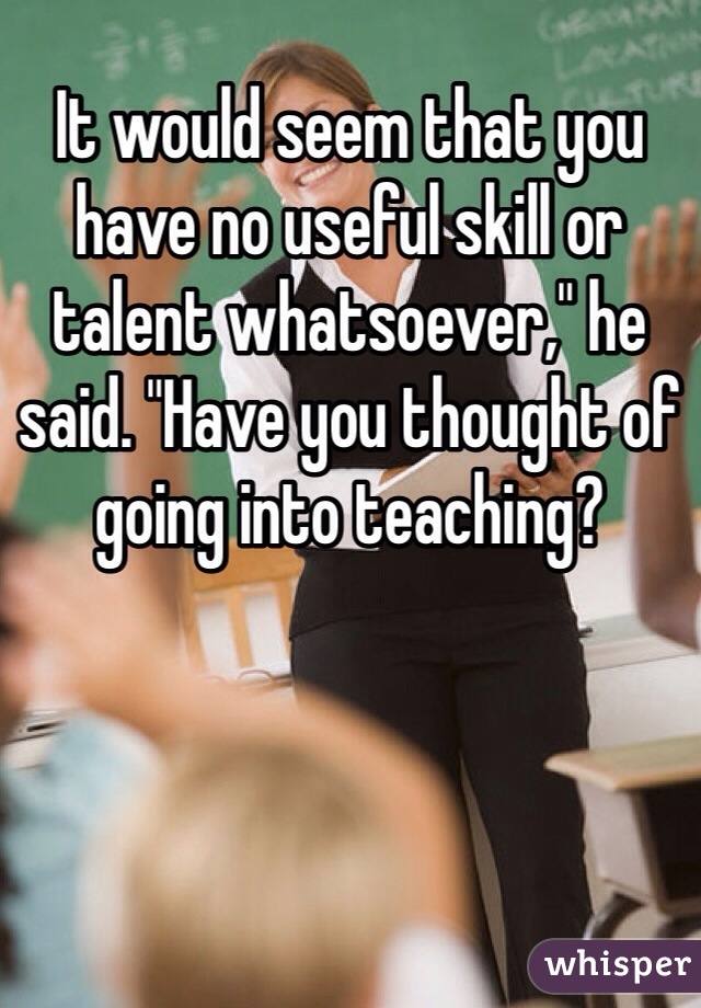 It would seem that you have no useful skill or talent whatsoever," he said. "Have you thought of going into teaching?
