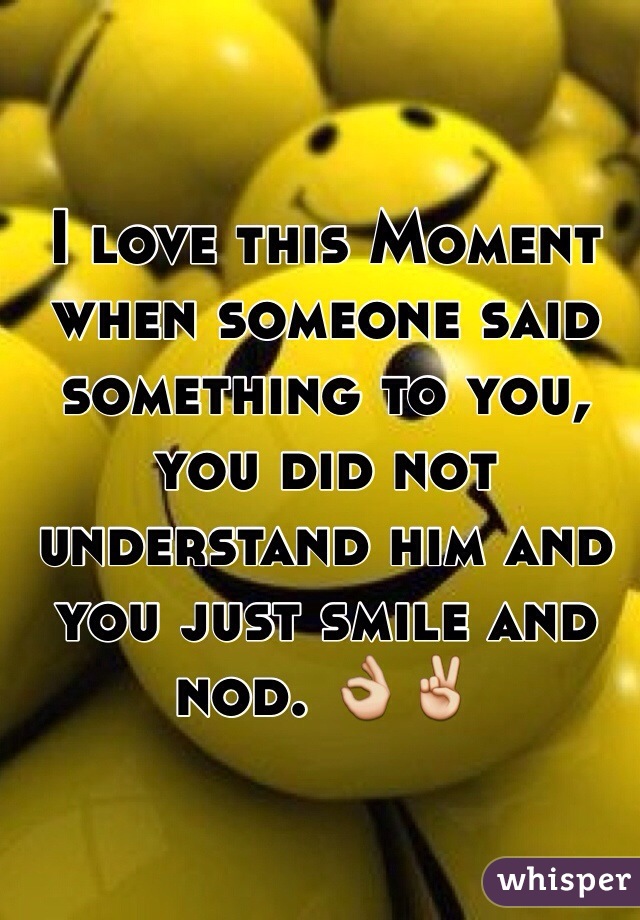 I love this Moment when someone said something to you, you did not understand him and you just smile and nod. 👌✌️