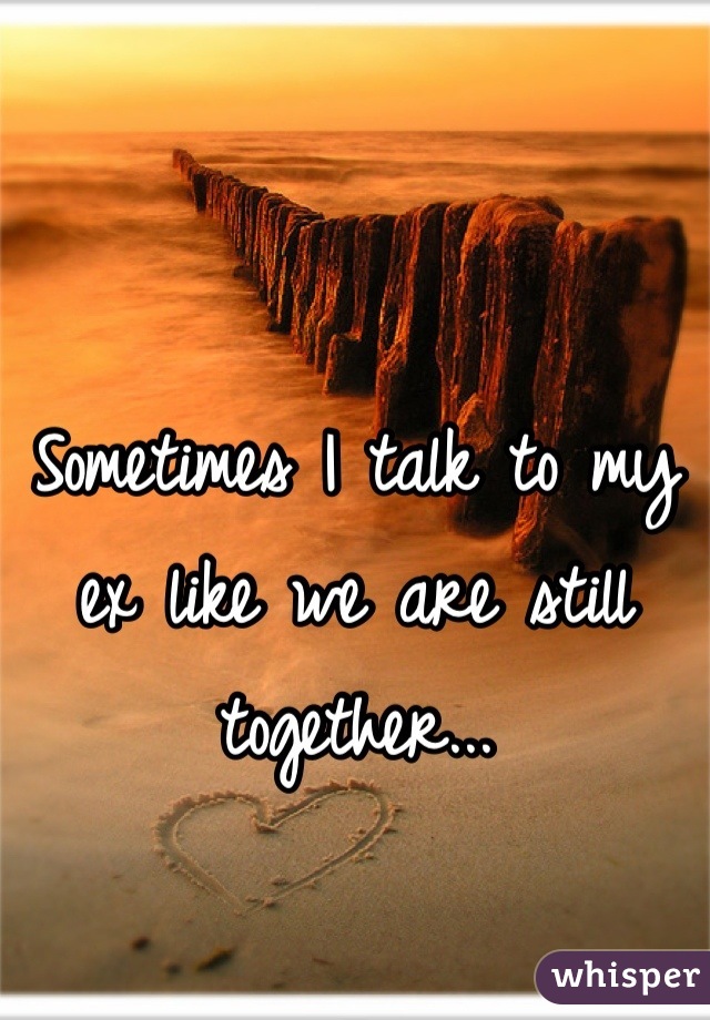 Sometimes I talk to my ex like we are still together...
